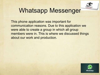 Whatsapp Messenger
This phone application was important for
communication reasons. Due to this application we
were able to create a group in which all group
members were in. This is where we discussed things
about our work and production.
 