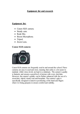 Equipment list and research
Equipment list:
 Canon SLR camera.
 Steady cam.
 Rode Mic.
 Boom Microphone.
 Tripod.
 Zoom Lens.
Canon SLR camera:
Canon SLR cameras are frequently used in and around the school. These
cameras are easy to used and store, meaning that safety is a lot easier to
maintain whilst stress levels are kept to a minimum. The camera’s quality
is fantastic and ensures a good level of picture with every shot/take.
However, the camera’s quality can be further enhanced with the use of a
zoom lens, tripod, steady cam and baseplate. The camera’s grip is
specifically designed to match to positioning of the hand and fingers
when it is being grasped, to ensure comfort and stability.
 