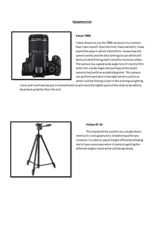 Equipment List
Canon 700D
I have chosento use the 700D because itisa camera
that I ownmyself.Overthe time Ihave ownedit,Ihave
learntthe waysin whichitbestfilms.Iknow how the
camera worksand the bestsettingstouse whichwill
bestsuitwhatfilmingstyle Ineedformymusicvideo.
The camera has a good wide angle lensif Ineedtofilm
withitfor a wide angle shotperhapsat the beach
scene to helpwithanestablishingshot. Thiscamera
can performwell alsoinlow lightwhichisuseful as
whenI will be filmingislaterinthe eveningsolighting
islessand itwill alsobe putin monochrome sowill needthe lighterpartsof the shotsto be able to
be pickedupbetterthan the rest.
VelbonEF-41
Thistripodwill be usedforany steadyshotsI
needasit isverygood and a reliable tripodforany
situation.Itisable to adjustheightefficientlyallowing
me to have some ease whenitcomesto gettingthe
differentanglesIwantwhile still beingsteady.
 