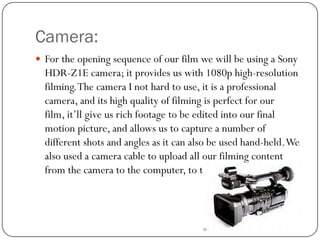 Camera:
 For the opening sequence of our film we will be using a Sony

HDR-Z1E camera; it provides us with 1080p high-resolution
filming. The camera I not hard to use, it is a professional
camera, and its high quality of filming is perfect for our
film, it’ll give us rich footage to be edited into our final
motion picture, and allows us to capture a number of
different shots and angles as it can also be used hand-held. We
also used a camera cable to upload all our filming content
from the camera to the computer, to then edit.

 