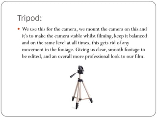 Tripod:
 We use this for the camera, we mount the camera on this and

it’s to make the camera stable whilst filming, keep it balanced
and on the same level at all times, this gets rid of any
movement in the footage. Giving us clear, smooth footage to
be edited, and an overall more professional look to our film.

 