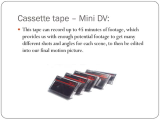 Cassette tape – Mini DV:
 This tape can record up to 45 minutes of footage, which

provides us with enough potential footage to get many
different shots and angles for each scene, to then be edited
into our final motion picture.

 