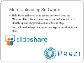 More Uploading Software:
 Slide Share- itallowed us to upload any work done on

Microsoft PowerPoint-it was easy to use and allowed us to
directly upload our presentations onto our blog.
 Prezi-allowed us to present some our type up work onto our
blog.

 