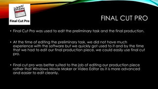 FINAL CUT PRO
• Final Cut Pro was used to edit the preliminary task and the final production.
• At the time of editing the preliminary task, we did not have much
experience with the software but we quickly got used to it and by the time
that we had to edit our final production piece, we could easily use final cut
pro.
• Final cut pro was better suited to the job of editing our production piece
rather that Windows Movie Maker or Video Editor as it is more advanced
and easier to edit cleanly.
 