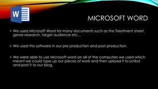 MICROSOFT WORD
• We used Microsoft Word for many documents such as the Treatment sheet,
genre research, target audience etc…
• We used this software in our pre production and post production.
• We were able to use Microsoft word on all of the computers we used which
meant we could type up our pieces of work and then upload it to scribd
and post it to our blog.
 