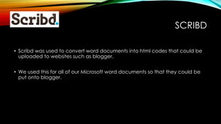 SCRIBD
• Scribd was used to convert word documents into html codes that could be
uploaded to websites such as blogger.
• We used this for all of our Microsoft word documents so that they could be
put onto blogger.
 