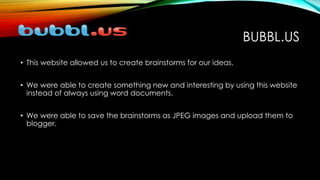 BUBBL.US
• This website allowed us to create brainstorms for our ideas.
• We were able to create something new and interesting by using this website
instead of always using word documents.
• We were able to save the brainstorms as JPEG images and upload them to
blogger.
 
