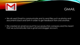 GMAIL
• We all used Gmail to communicate and to send files such as photos and
documents back and forth in order to get feedback from one another.
• We created an email account for our production company and this meant
that we automatically had a gmail and blogger account.
 