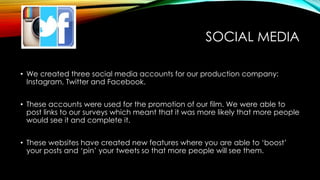SOCIAL MEDIA
• We created three social media accounts for our production company:
Instagram, Twitter and Facebook.
• These accounts were used for the promotion of our film. We were able to
post links to our surveys which meant that it was more likely that more people
would see it and complete it.
• These websites have created new features where you are able to ‘boost’
your posts and ‘pin’ your tweets so that more people will see them.
 