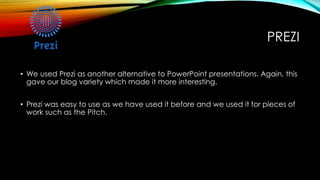 PREZI
• We used Prezi as another alternative to PowerPoint presentations. Again, this
gave our blog variety which made it more interesting.
• Prezi was easy to use as we have used it before and we used it for pieces of
work such as the Pitch.
 