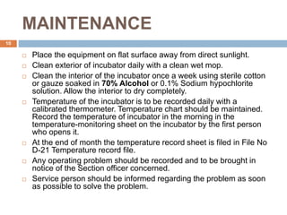 MAINTENANCE
10
 Place the equipment on flat surface away from direct sunlight.
 Clean exterior of incubator daily with a clean wet mop.
 Clean the interior of the incubator once a week using sterile cotton
or gauze soaked in 70% Alcohol or 0.1% Sodium hypochlorite
solution. Allow the interior to dry completely.
 Temperature of the incubator is to be recorded daily with a
calibrated thermometer. Temperature chart should be maintained.
Record the temperature of incubator in the morning in the
temperature-monitoring sheet on the incubator by the first person
who opens it.
 At the end of month the temperature record sheet is filed in File No
D-21 Temperature record file.
 Any operating problem should be recorded and to be brought in
notice of the Section officer concerned.
 Service person should be informed regarding the problem as soon
as possible to solve the problem.
 