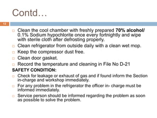 Contd…
13
 Clean the cool chamber with freshly prepared 70% alcohol/
0.1% Sodium hypochlorite once every fortnightly and wipe
with sterile cloth after defrosting properly.
 Clean refrigerator from outside daily with a clean wet mop.
 Keep the compressor dust free.
 Clean door gasket.
 Record the temperature and cleaning in File No D-21
SAFETY CONDITION:
 Check for leakage or exhaust of gas and if found inform the Section
in-charge and workshop immediately.
 For any problem in the refrigerator the officer in- charge must be
informed immediately.
 Service person should be informed regarding the problem as soon
as possible to solve the problem.
 