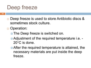 Deep freeze
15
 Deep freeze is used to store Antibiotic discs &
sometimes stock culture.
 Operation:
 The Deep freeze is switched on.
 Adjustment of the required temperature i.e. -
20C is done.
 After the required temperature is attained, the
necessary materials are put inside the deep
freeze.
 