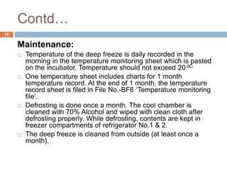 Contd…
16
Maintenance:
 Temperature of the deep freeze is daily recorded in the
morning in the temperature monitoring sheet which is pasted
on the incubator. Temperature should not exceed 20 0C.
 One temperature sheet includes charts for 1 month
temperature record. At the end of 1 month, the temperature
record sheet is filed in File No.-BF6 ‘Temperature monitoring
file’.
 Defrosting is done once a month. The cool chamber is
cleaned with 70% Alcohol and wiped with clean cloth after
defrosting properly. While defrosting, contents are kept in
freezer compartments of refrigerator No.1 & 2.
 The deep freeze is cleaned from outside (at least once a
month).
 