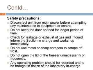 Contd…
17
Safety precautions:
 Disconnect unit from main power before attempting
any maintenance to equipment or control.
 Do not keep the door opened for longer period of
time.
 Check for leakage or exhaust of gas and if found
inform the Section in charge and workshop
immediately.
 Do not use metal or sharp scrapers to scrape off
frost.
 Do not open the lid of the freezer unnecessarily or
frequently.
 Any operating problem should be recorded and to
be brought in notice of the laboratory In-charge.
 