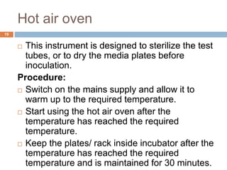 Hot air oven
19
 This instrument is designed to sterilize the test
tubes, or to dry the media plates before
inoculation.
Procedure:
 Switch on the mains supply and allow it to
warm up to the required temperature.
 Start using the hot air oven after the
temperature has reached the required
temperature.
 Keep the plates/ rack inside incubator after the
temperature has reached the required
temperature and is maintained for 30 minutes.
 