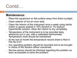 Contd…
20
Maintenance:
 Place the equipment on flat surface away from direct sunlight.
 Clean exterior of hot air oven daily.
 Clean the interior of the instrument once a week using sterile
cotton or gauze soaked in 70% Alcohol or 1% Sodium
hypochlorite solution. Allow the interior to dry completely.
 Temperature of the instrument is to be recorded daily,
whenever put in use, with a calibrated thermometer.
Temperature chart should be maintained.
 At the end of month the temperature record sheet is filed in
File No D-21
 Any operating problem should be recorded and to be brought
in notice of the Section officer concerned.
 Service person should be informed regarding the problem as
soon as possible to solve the problem.
 