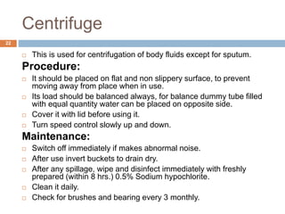 Centrifuge
22
 This is used for centrifugation of body fluids except for sputum.
Procedure:
 It should be placed on flat and non slippery surface, to prevent
moving away from place when in use.
 Its load should be balanced always, for balance dummy tube filled
with equal quantity water can be placed on opposite side.
 Cover it with lid before using it.
 Turn speed control slowly up and down.
Maintenance:
 Switch off immediately if makes abnormal noise.
 After use invert buckets to drain dry.
 After any spillage, wipe and disinfect immediately with freshly
prepared (within 8 hrs.) 0.5% Sodium hypochlorite.
 Clean it daily.
 Check for brushes and bearing every 3 monthly.
 