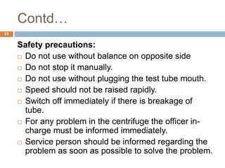 Contd…
23
Safety precautions:
 Do not use without balance on opposite side
 Do not stop it manually.
 Do not use without plugging the test tube mouth.
 Speed should not be raised rapidly.
 Switch off immediately if there is breakage of
tube.
 For any problem in the centrifuge the officer in-
charge must be informed immediately.
 Service person should be informed regarding the
problem as soon as possible to solve the problem.
 