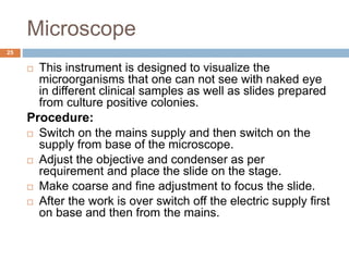 Microscope
25
 This instrument is designed to visualize the
microorganisms that one can not see with naked eye
in different clinical samples as well as slides prepared
from culture positive colonies.
Procedure:
 Switch on the mains supply and then switch on the
supply from base of the microscope.
 Adjust the objective and condenser as per
requirement and place the slide on the stage.
 Make coarse and fine adjustment to focus the slide.
 After the work is over switch off the electric supply first
on base and then from the mains.
 