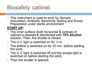 Biosafety cabinet
 This instrument is used to work for Sample
Inoculation, Antibiotic Sensitivity Testing and Smear
Preparation under sterile environment
START UP:
 The inner surface (both horizontal & vertical) of
cabinet is cleaned & disinfected with 70% Alcohol
solution. Then, the shutter is closed.
 The U.V. light is switched on for ½ hr.
 The airflow is switched on for 10 min. before starting
the work.
 The U.V. light is switched off and the simple light is
switched on before starting the work.
 Then the shutter is opened.
4
 