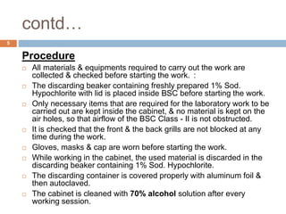 contd…
5
Procedure
 All materials & equipments required to carry out the work are
collected & checked before starting the work. :
 The discarding beaker containing freshly prepared 1% Sod.
Hypochlorite with lid is placed inside BSC before starting the work.
 Only necessary items that are required for the laboratory work to be
carried out are kept inside the cabinet, & no material is kept on the
air holes, so that airflow of the BSC Class - II is not obstructed.
 It is checked that the front & the back grills are not blocked at any
time during the work.
 Gloves, masks & cap are worn before starting the work.
 While working in the cabinet, the used material is discarded in the
discarding beaker containing 1% Sod. Hypochlorite.
 The discarding container is covered properly with aluminum foil &
then autoclaved.
 The cabinet is cleaned with 70% alcohol solution after every
working session.
 