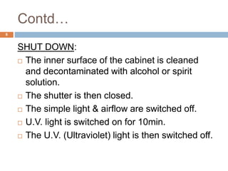 Contd…
6
SHUT DOWN:
 The inner surface of the cabinet is cleaned
and decontaminated with alcohol or spirit
solution.
 The shutter is then closed.
 The simple light & airflow are switched off.
 U.V. light is switched on for 10min.
 The U.V. (Ultraviolet) light is then switched off.
 