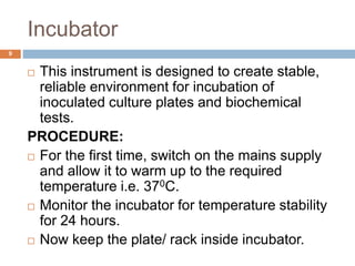 Incubator
9
 This instrument is designed to create stable,
reliable environment for incubation of
inoculated culture plates and biochemical
tests.
PROCEDURE:
 For the first time, switch on the mains supply
and allow it to warm up to the required
temperature i.e. 370C.
 Monitor the incubator for temperature stability
for 24 hours.
 Now keep the plate/ rack inside incubator.
 