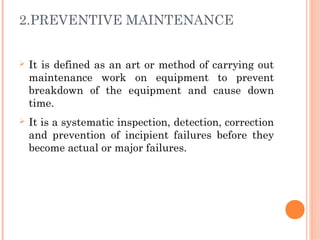 2.PREVENTIVE MAINTENANCE
Ø It is defined as an art or method of carrying out
maintenance work on equipment to prevent
breakdown of the equipment and cause down
time.
Ø It is a systematic inspection, detection, correction
and prevention of incipient failures before they
become actual or major failures.
 