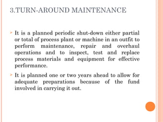 3.TURN-AROUND MAINTENANCE
Ø It is a planned periodic shut-down either partial
or total of process plant or machine in an outfit to
perform maintenance, repair and overhaul
operations and to inspect, test and replace
process materials and equipment for effective
performance.
Ø It is planned one or two years ahead to allow for
adequate preparations because of the fund
involved in carrying it out.
 