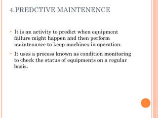 4.PREDCTIVE MAINTENENCE
Ø It is an activity to predict when equipment
failure might happen and then perform
maintenance to keep machines in operation.
Ø It uses a process known as condition monitoring
to check the status of equipments on a regular
basis.
 
