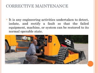 CORRECTIVE MAINTENANCE
Ø It is any engineering activities undertaken to detect,
isolate, and rectify a fault so that the failed
equipment, machine, or system can be restored to its
normal operable state.
 