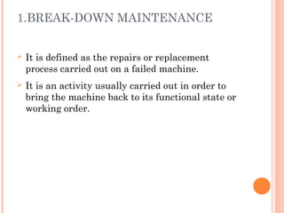 1.BREAK-DOWN MAINTENANCE
Ø It is defined as the repairs or replacement
process carried out on a failed machine.
Ø It is an activity usually carried out in order to
bring the machine back to its functional state or
working order.
 
