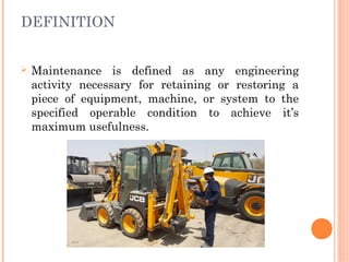 DEFINITION
Ø Maintenance is defined as any engineering
activity necessary for retaining or restoring a
piece of equipment, machine, or system to the
specified operable condition to achieve it’s
maximum usefulness.
 