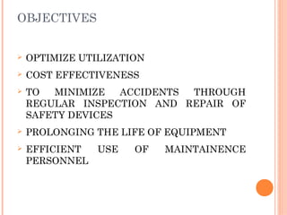 OBJECTIVES
Ø OPTIMIZE UTILIZATION
Ø COST EFFECTIVENESS
Ø TO MINIMIZE ACCIDENTS THROUGH
REGULAR INSPECTION AND REPAIR OF
SAFETY DEVICES
Ø PROLONGING THE LIFE OF EQUIPMENT
Ø EFFICIENT USE OF MAINTAINENCE
PERSONNEL
 