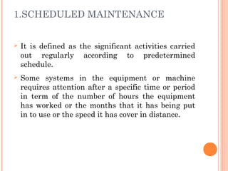 1.SCHEDULED MAINTENANCE
Ø It is defined as the significant activities carried
out regularly according to predetermined
schedule.
Ø Some systems in the equipment or machine
requires attention after a specific time or period
in term of the number of hours the equipment
has worked or the months that it has being put
in to use or the speed it has cover in distance.
 