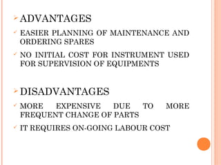 Ø ADVANTAGES
ü EASIER PLANNING OF MAINTENANCE AND
ORDERING SPARES
ü NO INITIAL COST FOR INSTRUMENT USED
FOR SUPERVISION OF EQUIPMENTS
Ø DISADVANTAGES
ü MORE EXPENSIVE DUE TO MORE
FREQUENT CHANGE OF PARTS
ü IT REQUIRES ON-GOING LABOUR COST
 