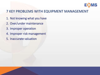 7 KEY PROBLEMS WITH EQUIPMENT MANAGEMENT
1. Not knowing what you have
2. Over/under maintenance
3. Improper operation
4. Improper risk management
5. Inaccurate valuation
 