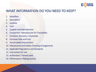 WHAT INFORMATION DO YOU NEED TO KEEP?
1. Identifiers
2. Description
3. Location
4. User
5. Supplier and Manufacturer
6. Component Manufacturer for Traceability
7. Contract/ Warranty / Guarantee
8. Purchase Date and Cost
9. Accumulated Depreciation
10. Maintenance and Safety Checking Arrangements
11. Applicable Regulations and Standards
12. Instructions for Use
13. Authorised / Trained users
14. Performance / Rating records
 