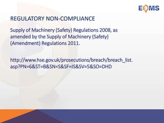 REGULATORY NON-COMPLIANCE
Supply of Machinery (Safety) Regulations 2008, as
amended by the Supply of Machinery (Safety)
(Amendment) Regulations 2011.
http://www.hse.gov.uk/prosecutions/breach/breach_list.
asp?PN=6&ST=B&SN=S&SF=IS&SV=5&SO=DHD
 