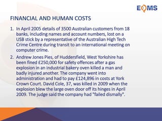 FINANCIAL AND HUMAN COSTS
1. In April 2005 details of 3500 Australian customers from 18
banks, including names and account numbers, lost on a
USB stick by a representative of the Australian High Tech
Crime Centre during transit to an international meeting on
computer crime.
2. Andrew Jones Pies, of Huddersfield, West Yorkshire has
been fined £250,000 for safety offences after a gas
explosion in an industrial bakery oven killed a man and
badly injured another. The company went into
administration and had to pay £124,896 in costs at York
Crown Court. David Cole, 37, was killed in 2009 when the
explosion blew the large oven door off its hinges in April
2009. The judge said the company had "failed dismally".
 