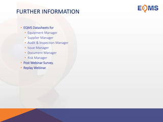 FURTHER INFORMATION
• EQMS Datasheets for
• Equipment Manager
• Supplier Manager
• Audit & Inspection Manager
• Issue Manager
• Document Manager
• Risk Manager
• Post Webinar Survey.
• Replay Webinar.
 