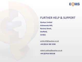 FURTHER HELP & SUPPORT
Qualsys Limited
Aizlewoods Mill,
Nursery Street,
Sheffield,
S3 8GG
emily.hill@qualsys.co.uk
+44 (0)114 282 3338
robert.oakley@qualsys.co.uk
+44 (0)7919 005538
 