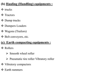 (b) Hauling (Handling) equipments :
 trucks
 Tractors
 Dump trucks
 Dumpers Loaders
 Wagons (Trailors)
 Belt conveyors, etc.
(c) Earth compacting equipments :
 Rollers
 Smooth wheel roller
 Pneumatic tire roller Vibratory roller
 Vibratory compactors
 Earth rammers
 