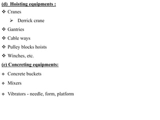 (d) Hoisting equipments :
 Cranes
 Derrick crane
 Gantries
 Cable ways
 Pulley blocks hoists
 Winches, etc.
(e) Concreting equipments:
 Concrete buckets
 Mixers
 Vibrators - needle, form, platform
 