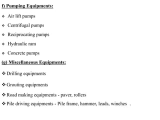f) Pumping Equipments:
 Air lift pumps
 Centrifugal pumps
 Reciprocating pumps
 Hydraulic ram
 Concrete pumps
(g) Miscellaneous Equipments:
Drilling equipments
Grouting equipments
Road making equipments - paver, rollers
Pile driving equipments - Pile frame, hammer, leads, winches .
 