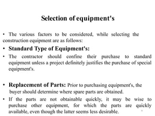 Selection of equipment's
36
• The various factors to be considered, while selecting the
construction equipment are as follows:
• Standard Type of Equipment's:
• The contractor should confine their purchase to standard
equipment unless a project definitely justifies the purchase of special
equipment's.
• Replacement of Parts: Prior to purchasing equipment's, the
buyer should determine where spare parts are obtained.
• If the parts are not obtainable quickly, it may be wise to
purchase other equipment, for which the parts are quickly
available, even though the latter seems less desirable.
 