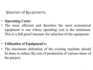 Selection of Equipments
38
• Operating Costs:
• The most efficient and therefore the most economical
equipment is one whose operating cost is the minimum.
This is a full proof measure for selection of the equipment.
• Utilization of Equipment's:
• The maximum utilization of the existing machine should
be done to reduce the cost of production of various items of
the project.
 