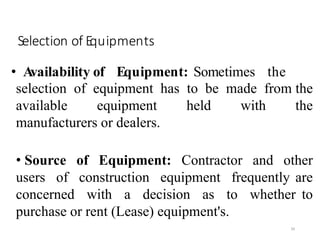 Selection of Equipments
39
• Availability of Equipment: Sometimes the
selection of equipment has to be made from the
available equipment held with the
manufacturers or dealers.
• Source of Equipment: Contractor and other
users of construction equipment frequently are
concerned with a decision as to whether to
purchase or rent (Lease) equipment's.
 