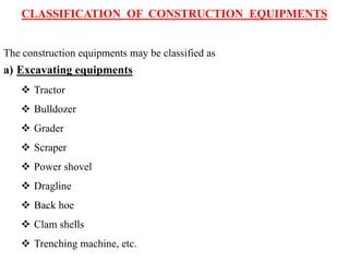 CLASSIFICATION OF CONSTRUCTION EQUIPMENTS
The construction equipments may be classified as
a) Excavating equipments
 Tractor
 Bulldozer
 Grader
 Scraper
 Power shovel
 Dragline
 Back hoe
 Clam shells
 Trenching machine, etc.
 